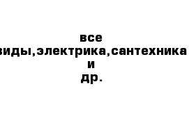 все виды,электрика,сантехника и др.